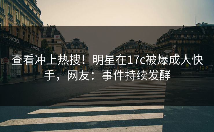查看冲上热搜!明星在17c被爆成人快手,网友:事件持续发酵 查看冲上热搜!明星在17c被爆成人快手,网友:事件持续发酵
