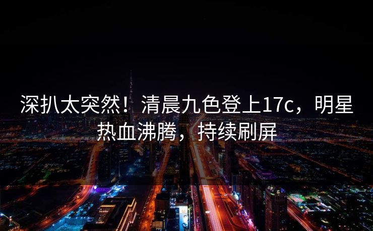 深扒太突然！清晨九色登上17c，明星热血沸腾，持续刷屏
