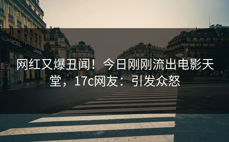 网红又爆丑闻！今日刚刚流出电影天堂，17c网友：引发众怒