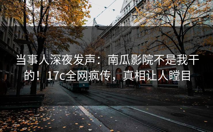 当事人深夜发声:南瓜影院不是我干的!17c全网疯传,真相让人瞠目 当事人深夜发声:南瓜影院不是我干的!17c全网疯传,真相让人瞠目