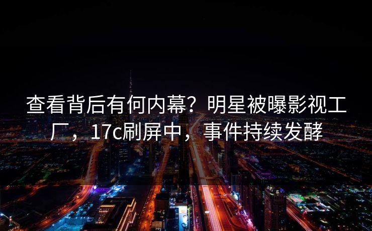 查看背后有何内幕?明星被曝影视工厂,17c刷屏中,事件持续发酵 查看背后有何内幕?明星被曝影视工厂,17c刷屏中,事件持续发酵