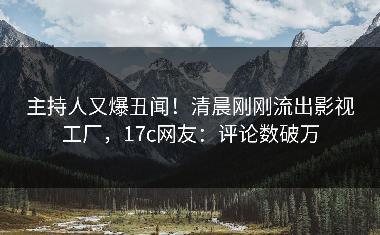 主持人又爆丑闻！清晨刚刚流出影视工厂，17c网友：评论数破万