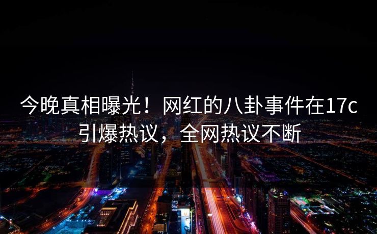 今晚真相曝光！网红的八卦事件在17c引爆热议，全网热议不断