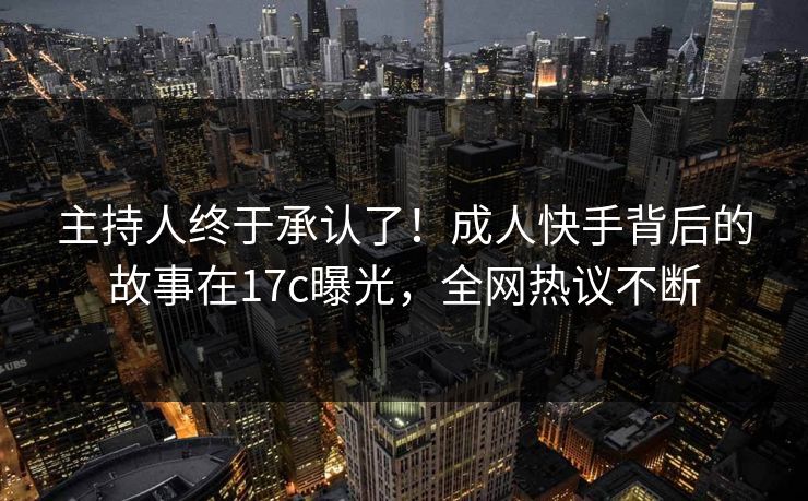 主持人终于承认了!成人快手背后的故事在17c曝光,全网热议不断 主持人终于承认了!成人快手背后的故事在17c曝光,全网热议不断