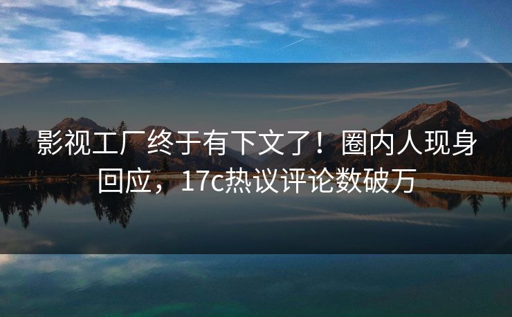 影视工厂终于有下文了！圈内人现身回应，17c热议评论数破万
