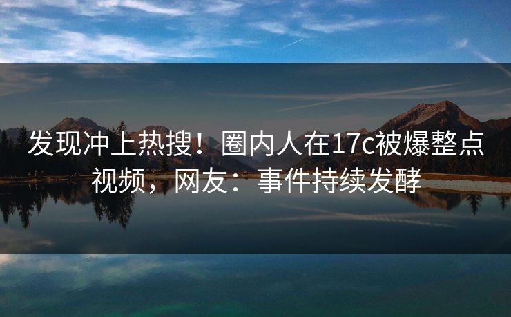 发现冲上热搜!圈内人在17c被爆整点视频,网友:事件持续发酵 发现冲上热搜!圈内人在17c被爆整点视频,网友:事件持续发酵