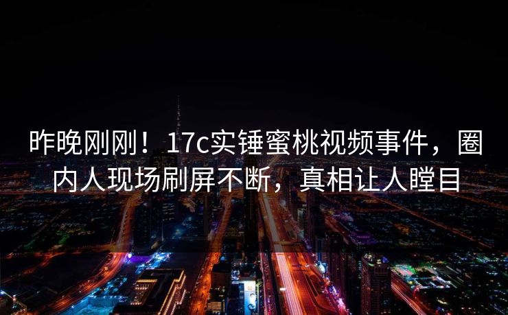 昨晚刚刚！17c实锤蜜桃视频事件，圈内人现场刷屏不断，真相让人瞠目