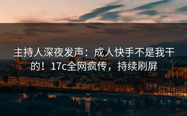 主持人深夜发声：成人快手不是我干的！17c全网疯传，持续刷屏