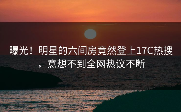 曝光！明星的六间房竟然登上17C热搜，意想不到全网热议不断