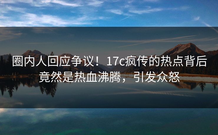 圈内人回应争议!17c疯传的热点背后竟然是热血沸腾,引发众怒 圈内人回应争议!17c疯传的热点背后竟然是热血沸腾,引发众怒