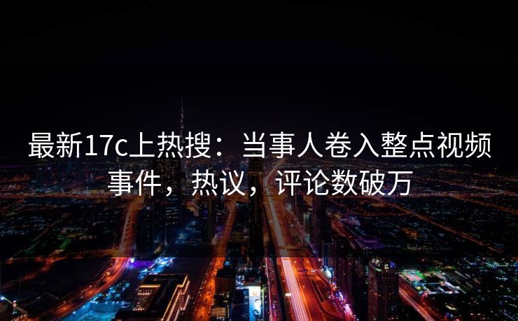 最新17c上热搜：当事人卷入整点视频事件，热议，评论数破万