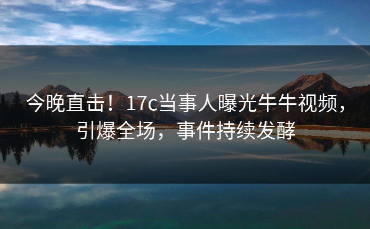 今晚直击！17c当事人曝光牛牛视频，引爆全场，事件持续发酵