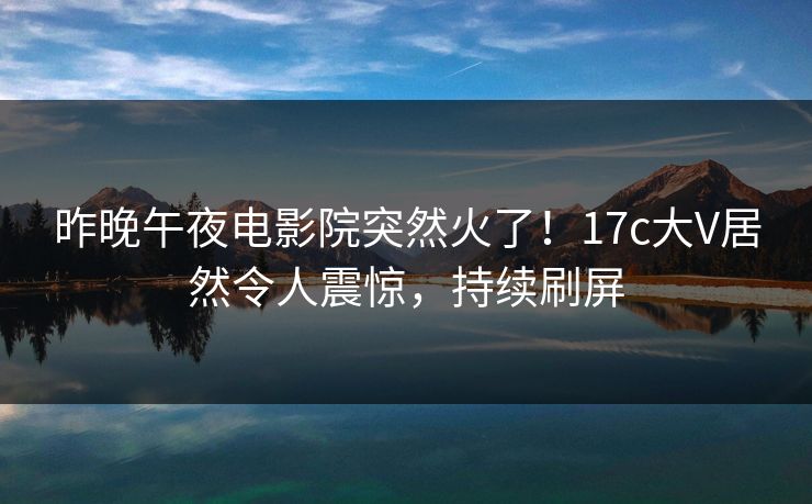 昨晚午夜电影院突然火了！17c大V居然令人震惊，持续刷屏
