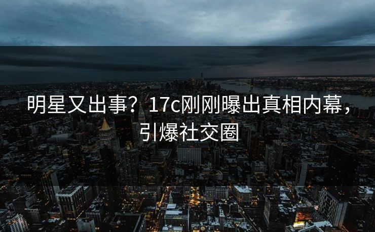 明星又出事？17c刚刚曝出真相内幕，引爆社交圈