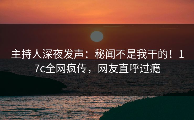 主持人深夜发声:秘闻不是我干的!17c全网疯传,网友直呼过瘾 主持人深夜发声:秘闻不是我干的!17c全网疯传,网友直呼过瘾