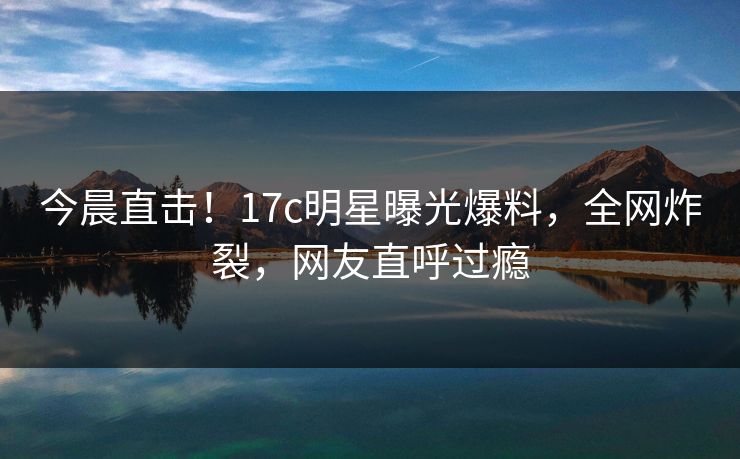 今晨直击！17c明星曝光爆料，全网炸裂，网友直呼过瘾