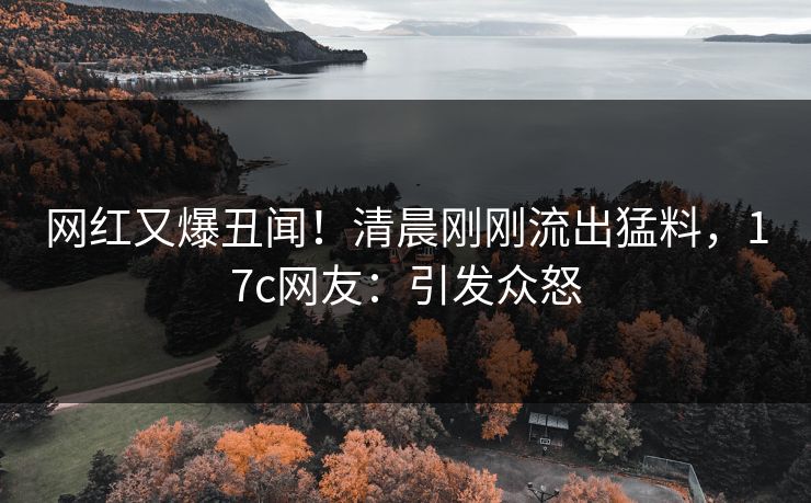 网红又爆丑闻！清晨刚刚流出猛料，17c网友：引发众怒
