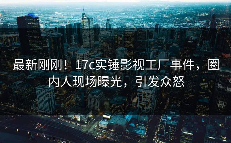 最新刚刚!17c实锤影视工厂事件,圈内人现场曝光,引发众怒 最新刚刚!17c实锤影视工厂事件,圈内人现场曝光,引发众怒