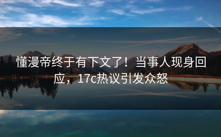 懂漫帝终于有下文了！当事人现身回应，17c热议引发众怒
