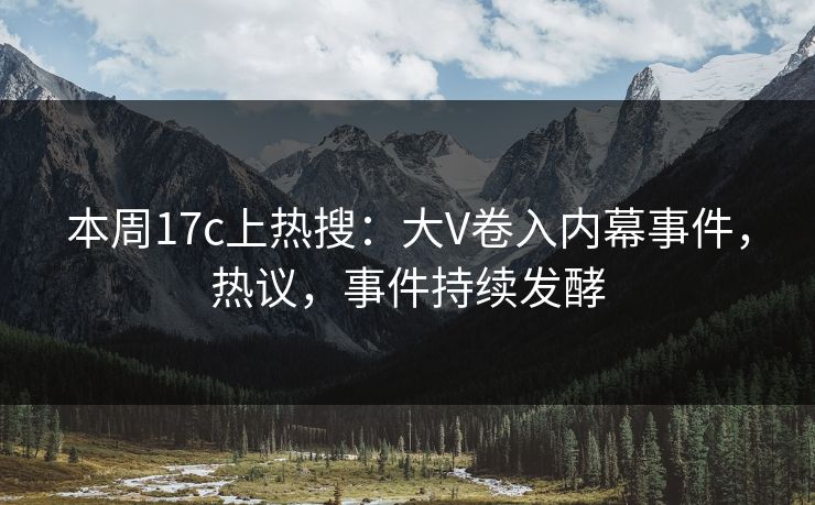 本周17c上热搜：大V卷入内幕事件，热议，事件持续发酵