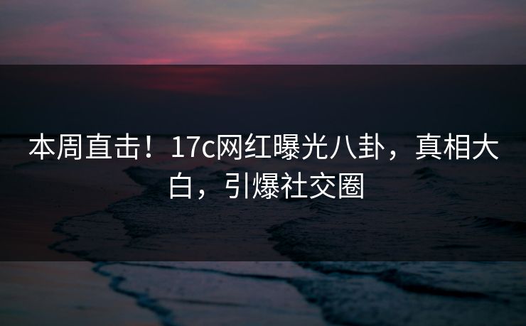 本周直击！17c网红曝光八卦，真相大白，引爆社交圈