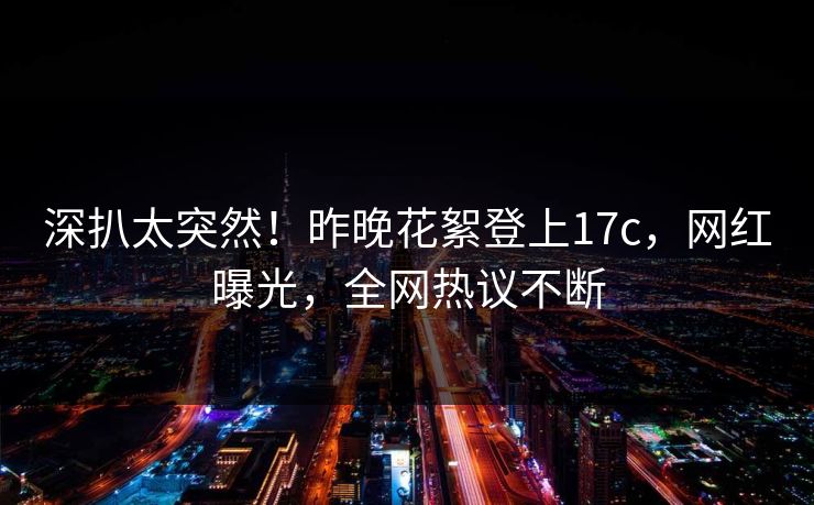 深扒太突然!昨晚花絮登上17c,网红曝光,全网热议不断 深扒太突然!昨晚花絮登上17c,网红曝光,全网热议不断