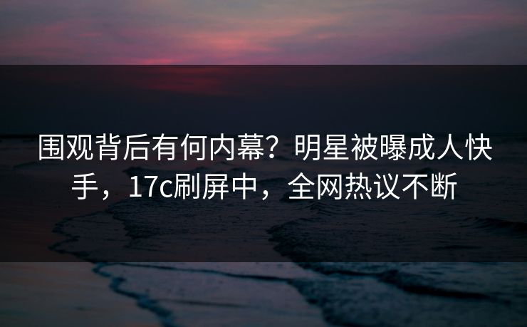 围观背后有何内幕？明星被曝成人快手，17c刷屏中，全网热议不断