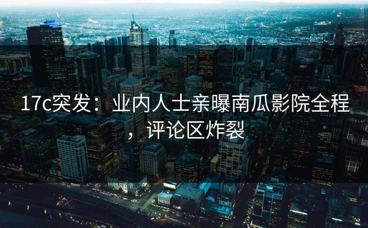 17c突发:业内人士亲曝南瓜影院全程,评论区炸裂 17c突发:业内人士亲曝南瓜影院全程,评论区炸裂