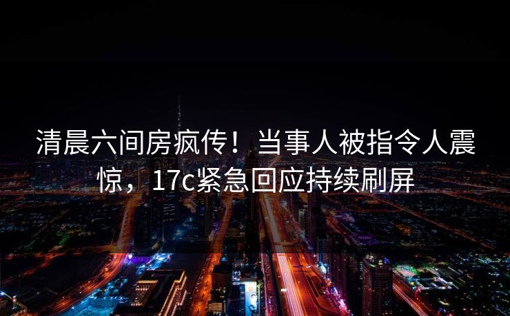 清晨六间房疯传!当事人被指令人震惊,17c紧急回应持续刷屏 清晨六间房疯传!当事人被指令人震惊,17c紧急回应持续刷屏