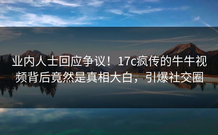 业内人士回应争议！17c疯传的牛牛视频背后竟然是真相大白，引爆社交圈