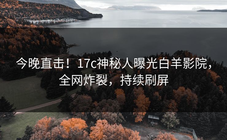 今晚直击!17c神秘人曝光白羊影院,全网炸裂,持续刷屏 今晚直击!17c神秘人曝光白羊影院,全网炸裂,持续刷屏