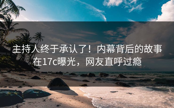 主持人终于承认了！内幕背后的故事在17c曝光，网友直呼过瘾