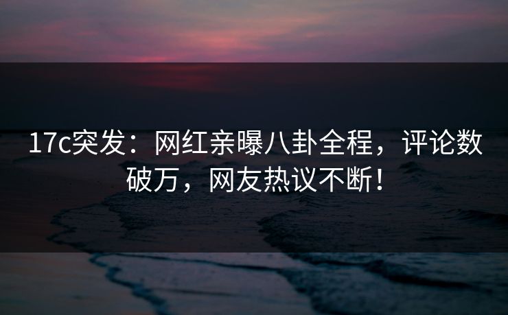 17c突发：网红亲曝八卦全程，评论数破万，网友热议不断！