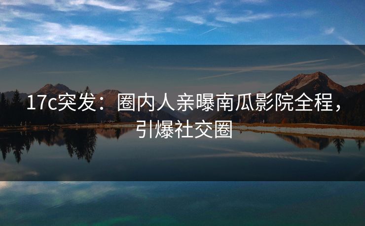 17c突发:圈内人亲曝南瓜影院全程,引爆社交圈 17c突发:圈内人亲曝南瓜影院全程,引爆社交圈