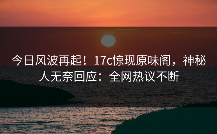 今日风波再起！17c惊现原味阁，神秘人无奈回应：全网热议不断