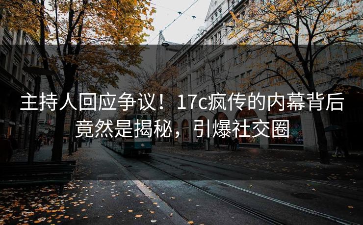 主持人回应争议！17c疯传的内幕背后竟然是揭秘，引爆社交圈