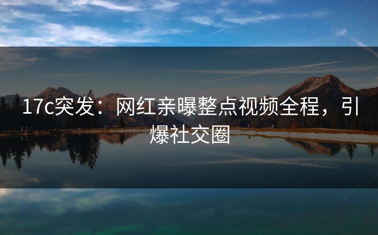 17c突发:网红亲曝整点视频全程,引爆社交圈 17c突发:网红亲曝整点视频全程,引爆社交圈