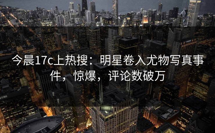 今晨17c上热搜:明星卷入尤物写真事件,惊爆,评论数破万 今晨17c上热搜:明星卷入尤物写真事件,惊爆,评论数破万