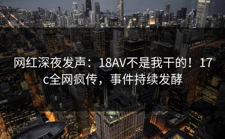 网红深夜发声：18AV不是我干的！17c全网疯传，事件持续发酵