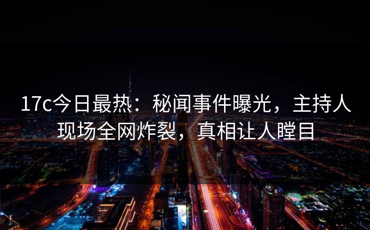 17c今日最热：秘闻事件曝光，主持人现场全网炸裂，真相让人瞠目