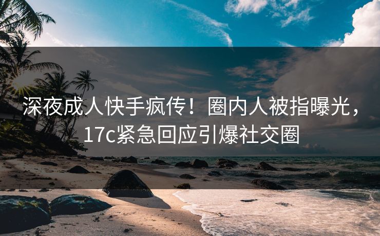 深夜成人快手疯传!圈内人被指曝光,17c紧急回应引爆社交圈 深夜成人快手疯传!圈内人被指曝光,17c紧急回应引爆社交圈