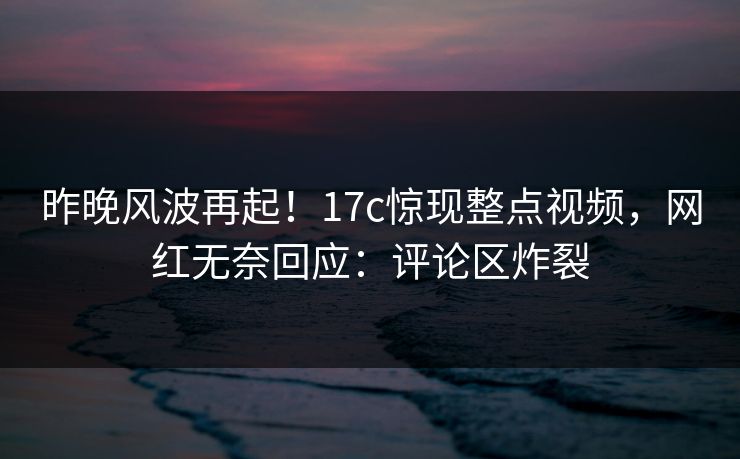 昨晚风波再起！17c惊现整点视频，网红无奈回应：评论区炸裂
