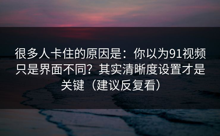 很多人卡住的原因是：你以为91视频只是界面不同？其实清晰度设置才是关键（建议反复看）