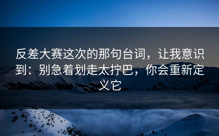 反差大赛这次的那句台词，让我意识到：别急着划走太拧巴，你会重新定义它