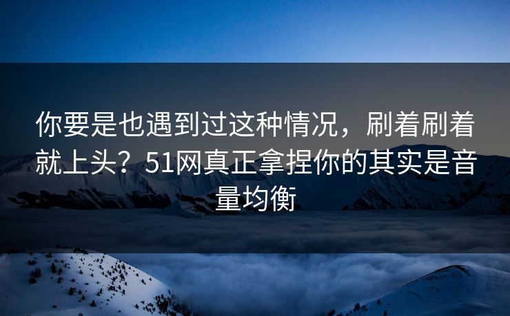 你要是也遇到过这种情况，刷着刷着就上头？51网真正拿捏你的其实是音量均衡
