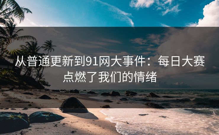从普通更新到91网大事件：每日大赛点燃了我们的情绪