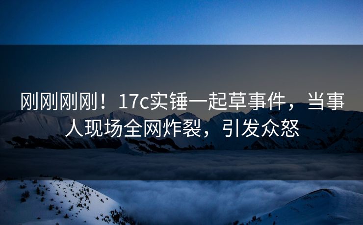 刚刚刚刚！17c实锤一起草事件，当事人现场全网炸裂，引发众怒