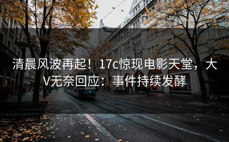 清晨风波再起！17c惊现电影天堂，大V无奈回应：事件持续发酵