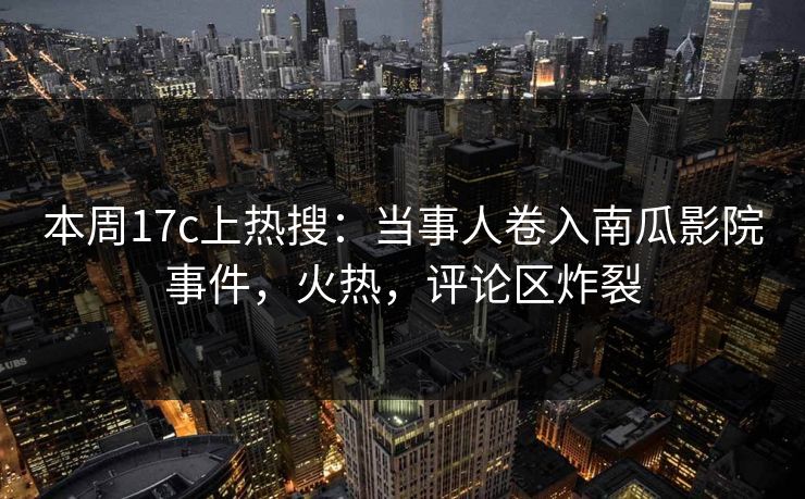 本周17c上热搜：当事人卷入南瓜影院事件，火热，评论区炸裂