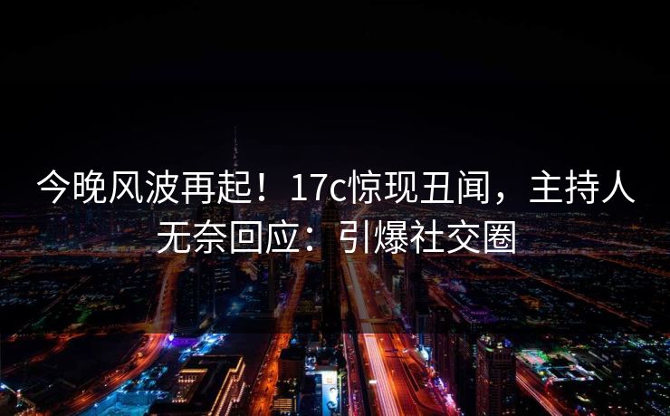 今晚风波再起！17c惊现丑闻，主持人无奈回应：引爆社交圈